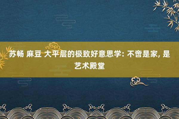 苏畅 麻豆 大平层的极致好意思学: 不啻是家， 是艺术殿堂
