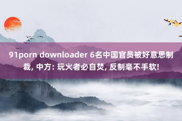 91porn downloader 6名中国官员被好意思制裁， 中方: 玩火者必自焚， 反制毫不手软!