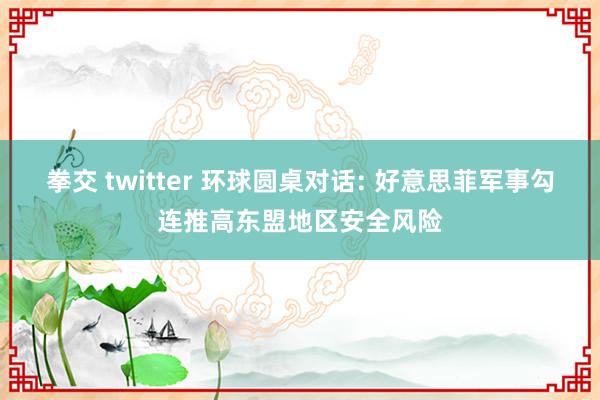 拳交 twitter 环球圆桌对话: 好意思菲军事勾连推高东盟地区安全风险