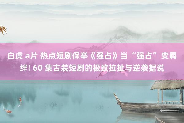 白虎 a片 热点短剧保举《强占》当 “强占” 变羁绊! 60 集古装短剧的极致拉扯与逆袭据说