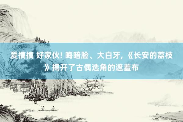 爱搞搞 好家伙! 晦暗脸、大白牙， 《长安的荔枝》揭开了古偶选角的遮羞布