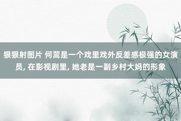 狠狠射图片 何翯是一个戏里戏外反差感极强的女演员， 在影视剧里， 她老是一副乡村大妈的形象