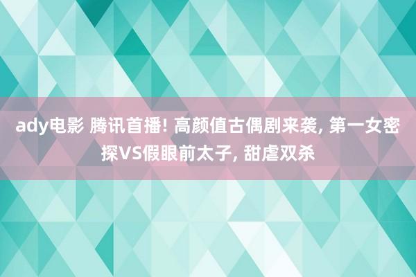 ady电影 腾讯首播! 高颜值古偶剧来袭， 第一女密探VS假眼前太子， 甜虐双杀