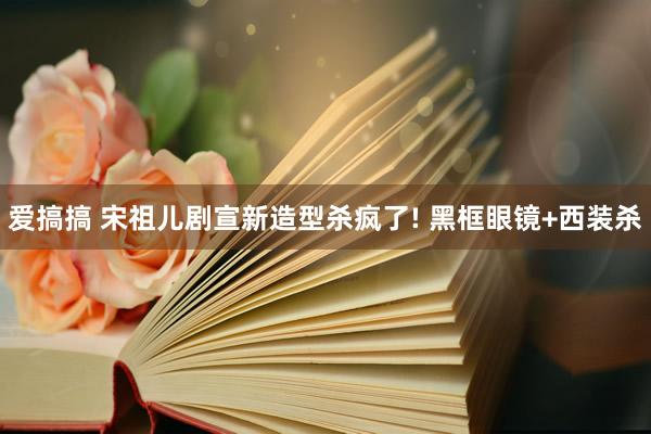 爱搞搞 宋祖儿剧宣新造型杀疯了! 黑框眼镜+西装杀