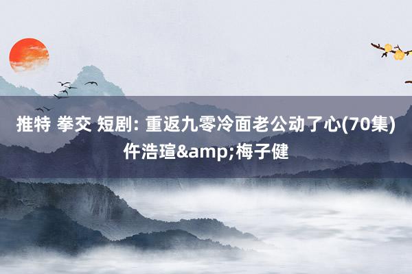推特 拳交 短剧: 重返九零冷面老公动了心(70集)仵浩瑄&梅子健