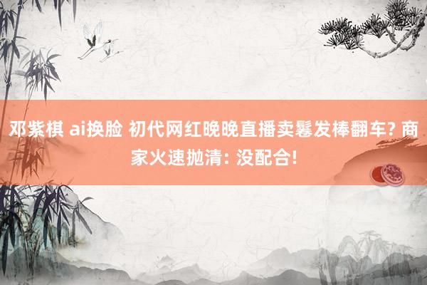 邓紫棋 ai换脸 初代网红晚晚直播卖鬈发棒翻车? 商家火速抛清: 没配合!