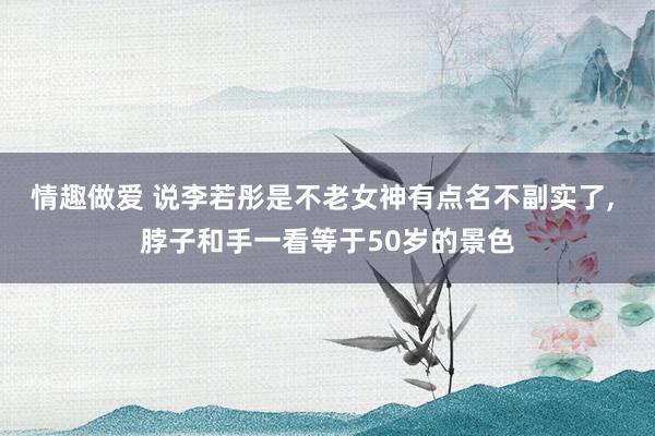 情趣做爱 说李若彤是不老女神有点名不副实了, 脖子和手一看等于50岁的景色