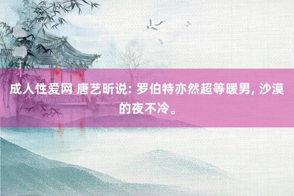 成人性爱网 唐艺昕说: 罗伯特亦然超等暖男, 沙漠的夜不冷。